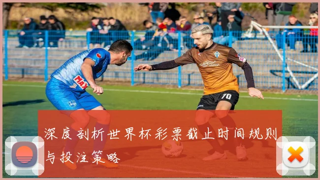 深度剖析世界杯彩票截止时间规则与投注策略