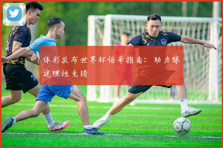 体彩发布世界杯倍率指南：助力球迷理性竞猜