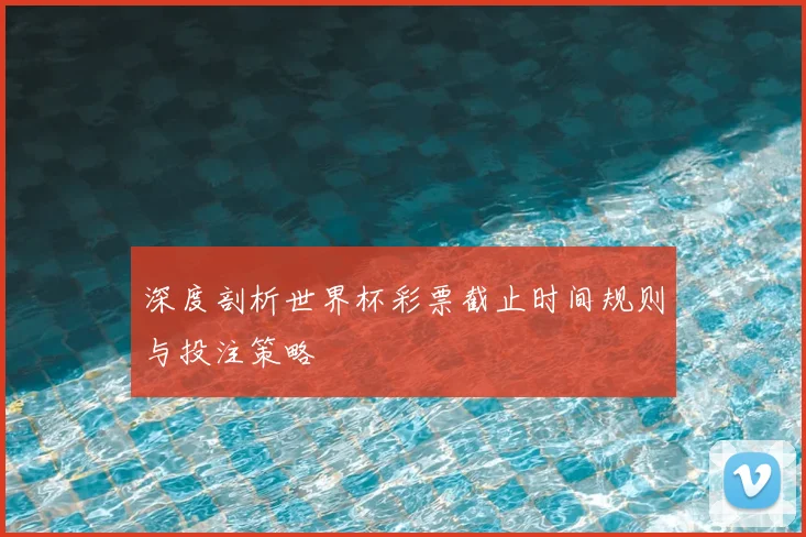 深度剖析世界杯彩票截止时间规则与投注策略