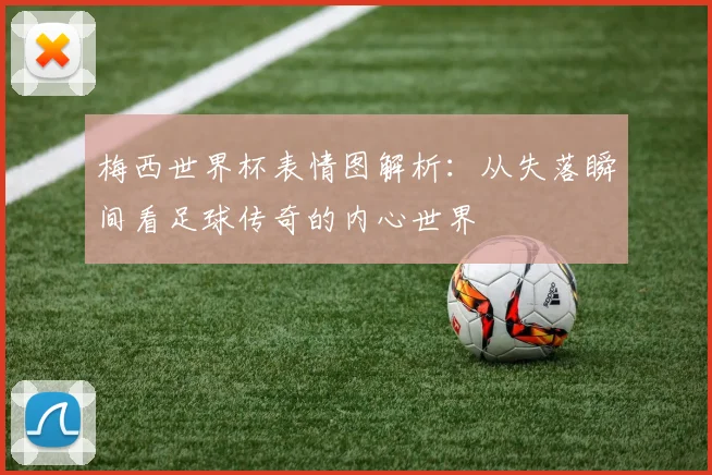 梅西世界杯表情图解析：从失落瞬间看足球传奇的内心世界