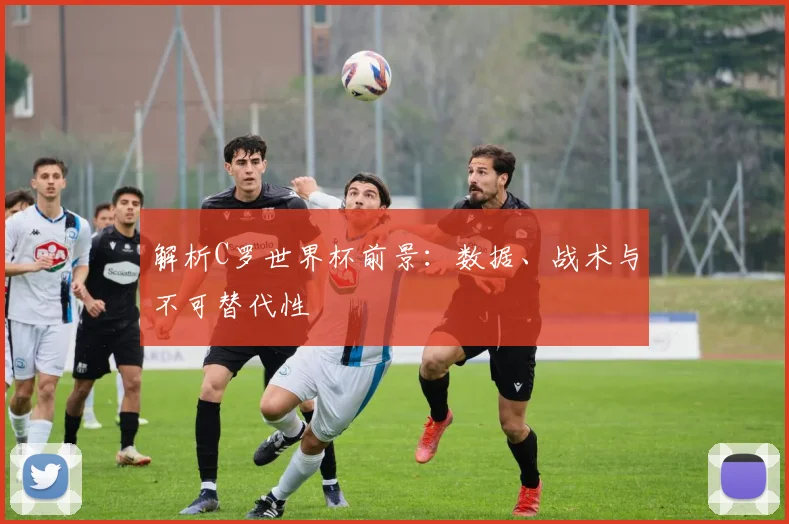 解析C罗世界杯前景：数据、战术与不可替代性
