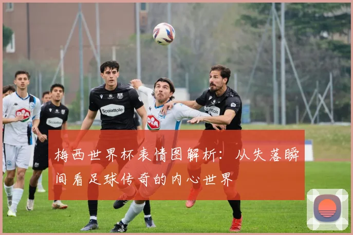 梅西世界杯表情图解析:从失落瞬间看足球传奇的内心世界