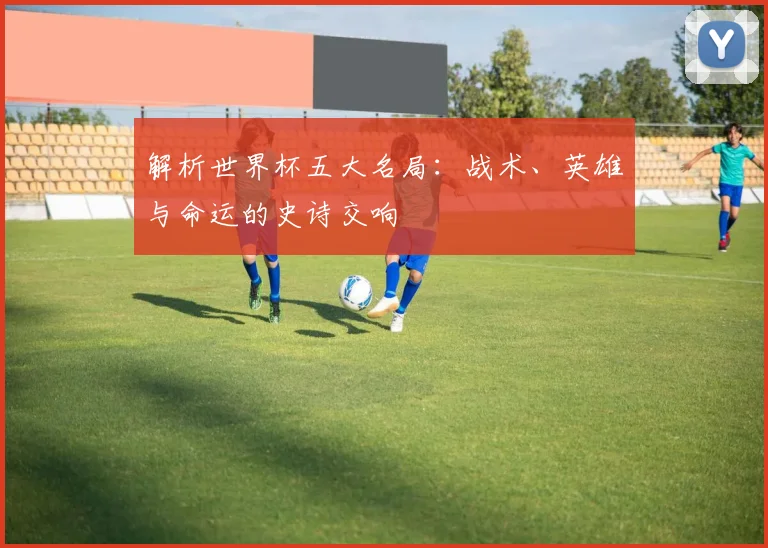 解析世界杯五大名局：战术、英雄与命运的史诗交响