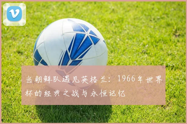 当朝鲜队遇见英格兰:1966年世界杯的经典之战与永恒记忆
