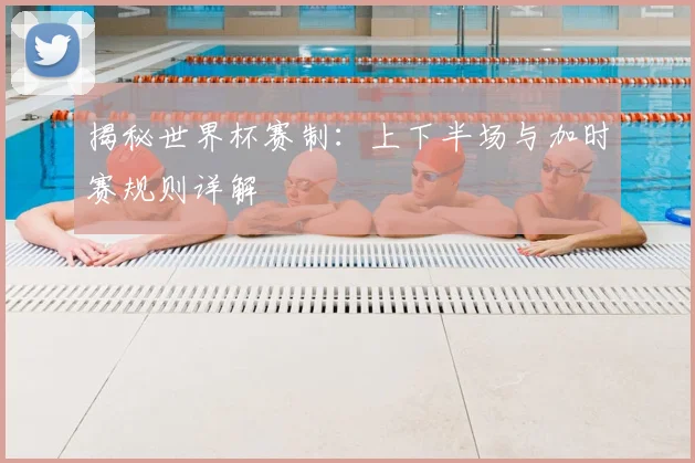 揭秘世界杯赛制：上下半场与加时赛规则详解
