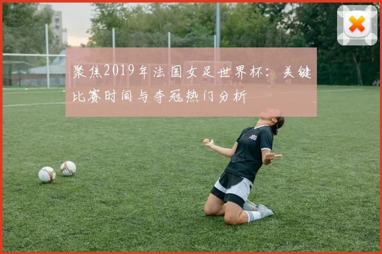 聚焦2019年法国女足世界杯:关键比赛时间与夺冠热门分析