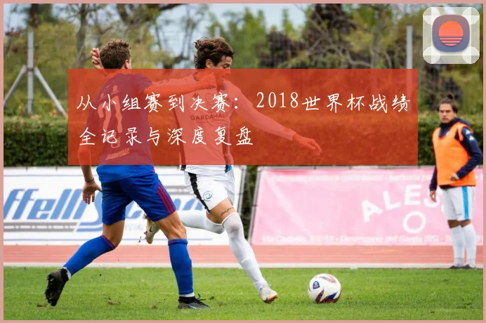 从小组赛到决赛：2018世界杯战绩全记录与深度复盘