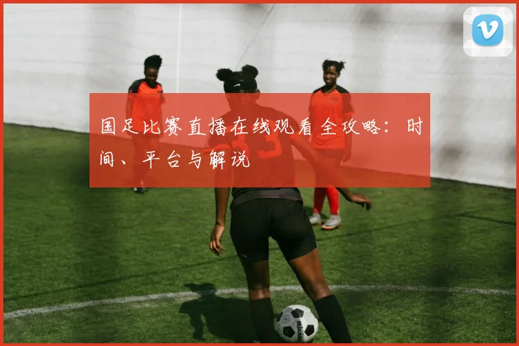 国足比赛直播在线观看全攻略：时间、平台与解说