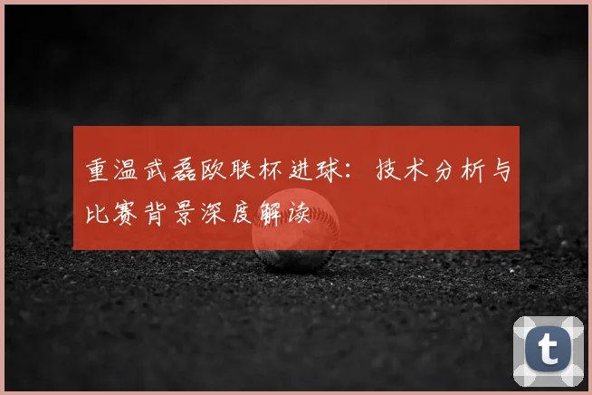 重温武磊欧联杯进球：技术分析与比赛背景深度解读