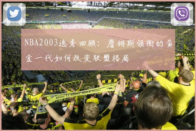 NBA2003选秀回顾：詹姆斯领衔的黄金一代如何改变联盟格局