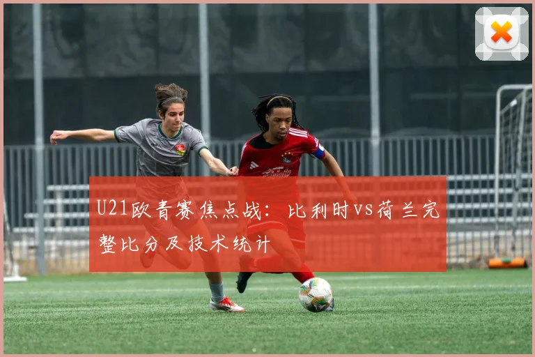 U21欧青赛焦点战：比利时vs荷兰完整比分及技术统计