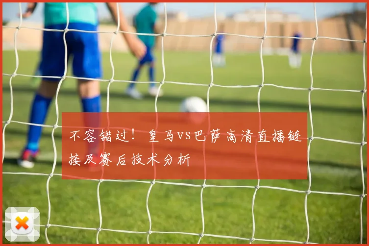 不容错过!皇马vs巴萨高清直播链接及赛后技术分析