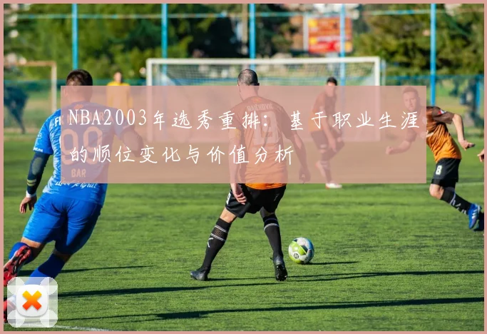 NBA2003年选秀重排：基于职业生涯的顺位变化与价值分析