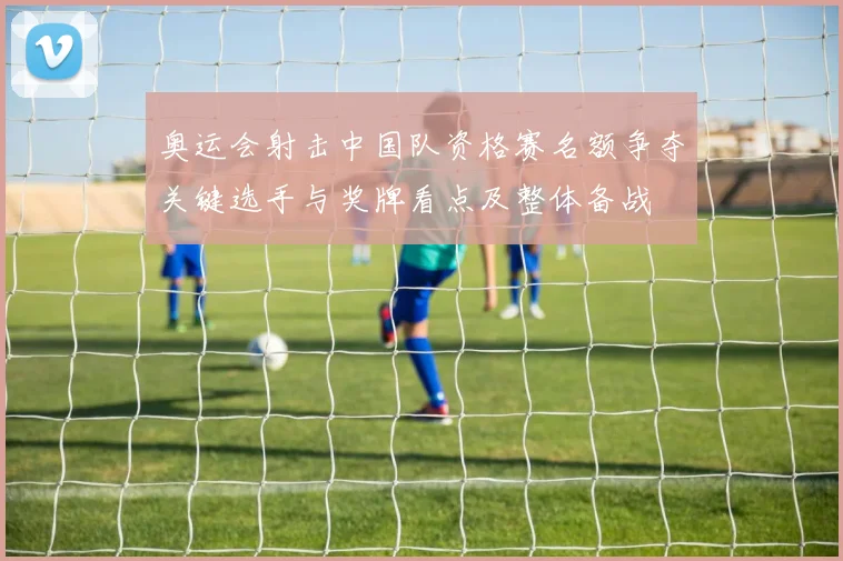 奥运会射击中国队资格赛名额争夺关键选手与奖牌看点及整体备战