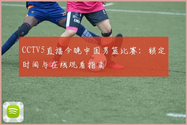 CCTV5直播今晚中国男篮比赛：锁定时间与在线观看指南