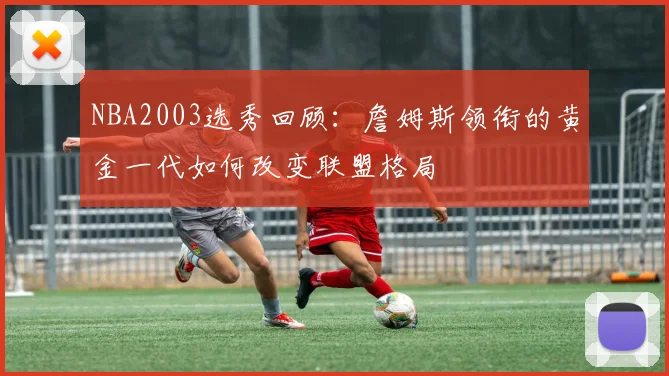 NBA2003选秀回顾：詹姆斯领衔的黄金一代如何改变联盟格局