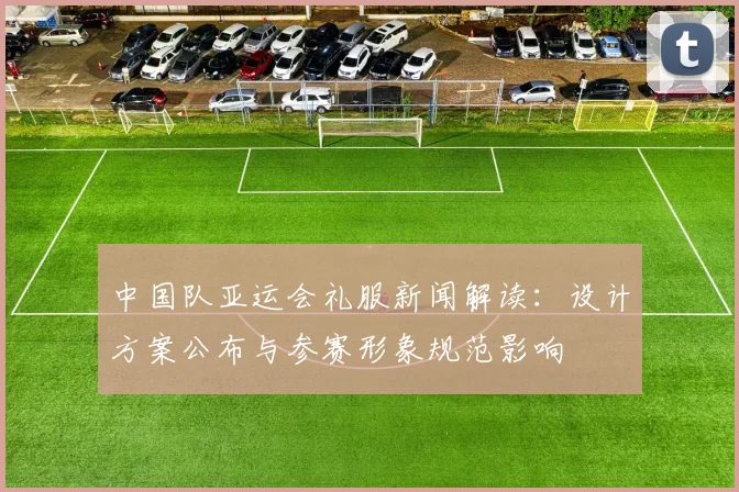 中国队亚运会礼服新闻解读:设计方案公布与参赛形象规范影响